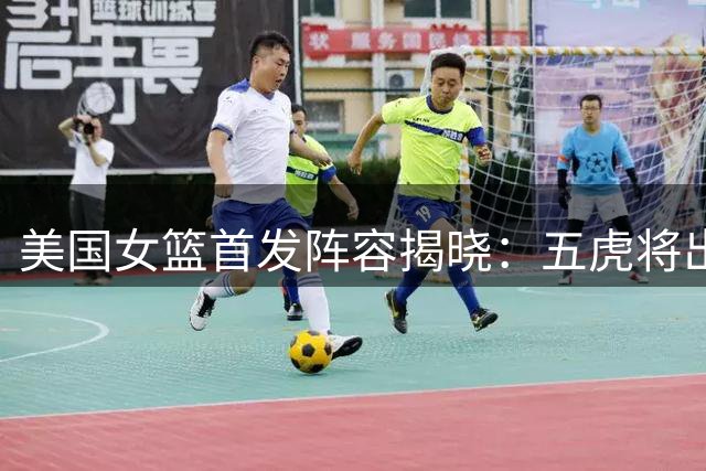 美国女篮首发阵容揭晓：五虎将出战对阵中国